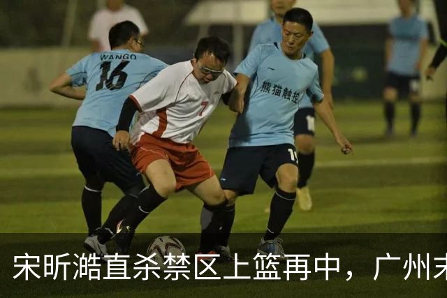 宋昕澔直杀禁区上篮再中，广州末节领先南京32分