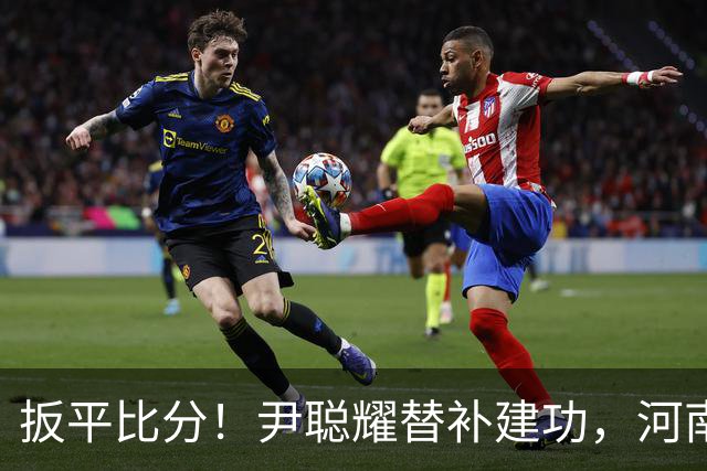 扳平比分！尹聪耀替补建功，河南2-2新鹏城