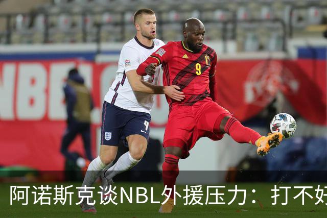 阿诺斯克谈NBL外援压力：打不好随时被裁 最初合同只有一个月保障