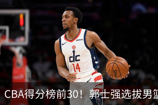 CBA得分榜前30！郭士强选拔男篮国手仅2人！这3人或该带上打世预赛